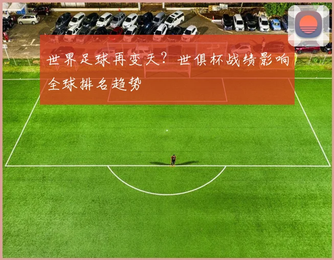 世界足球再变天?世俱杯战绩影响全球排名趋势
