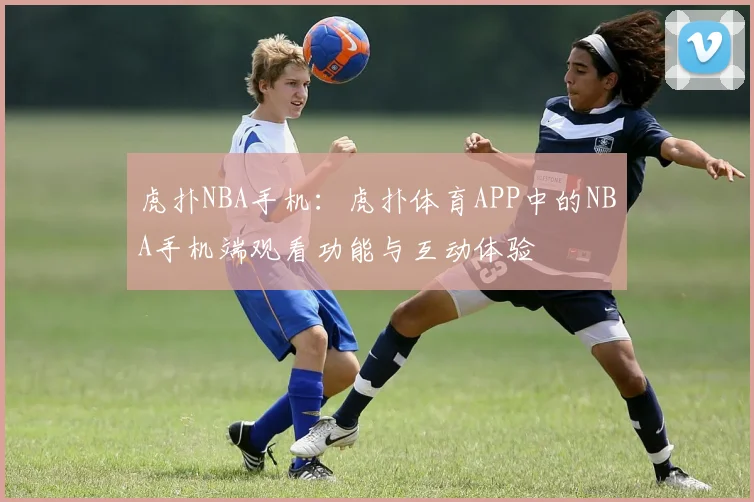 虎扑NBA手机：虎扑体育APP中的NBA手机端观看功能与互动体验